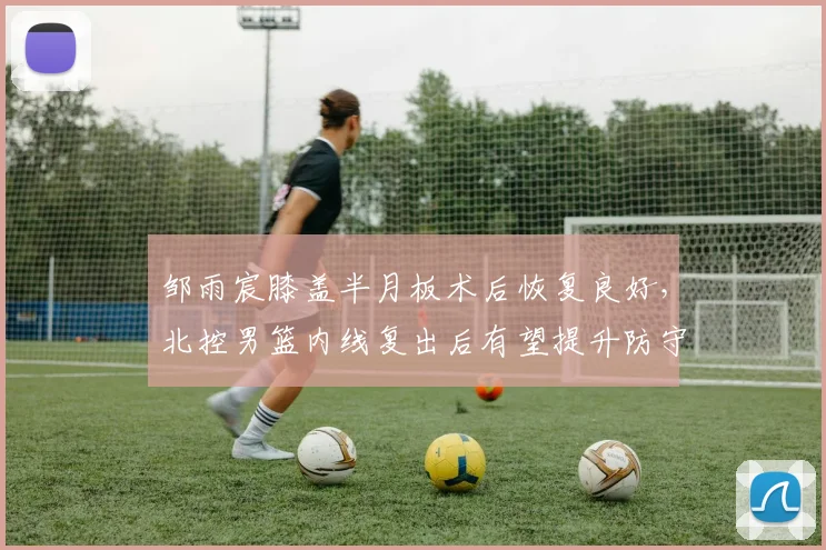 邹雨宸膝盖半月板术后恢复良好，北控男篮内线复出后有望提升防守效率
