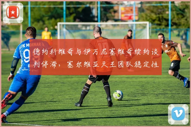 德约科维奇与伊万尼塞维奇续约谈判停滞,塞尔维亚天王团队稳定性几何?
