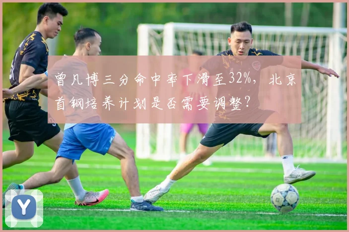 曾凡博三分命中率下滑至32%,北京首钢培养计划是否需要调整?