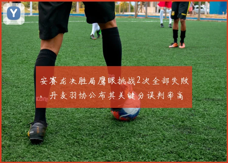 安赛龙决胜局鹰眼挑战2次全部失败,丹麦羽协公布其关键分误判率高达63%